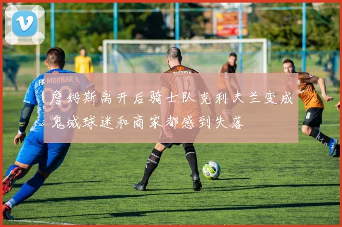 詹姆斯离开后骑士队克利夫兰变成鬼城球迷和商家都感到失落