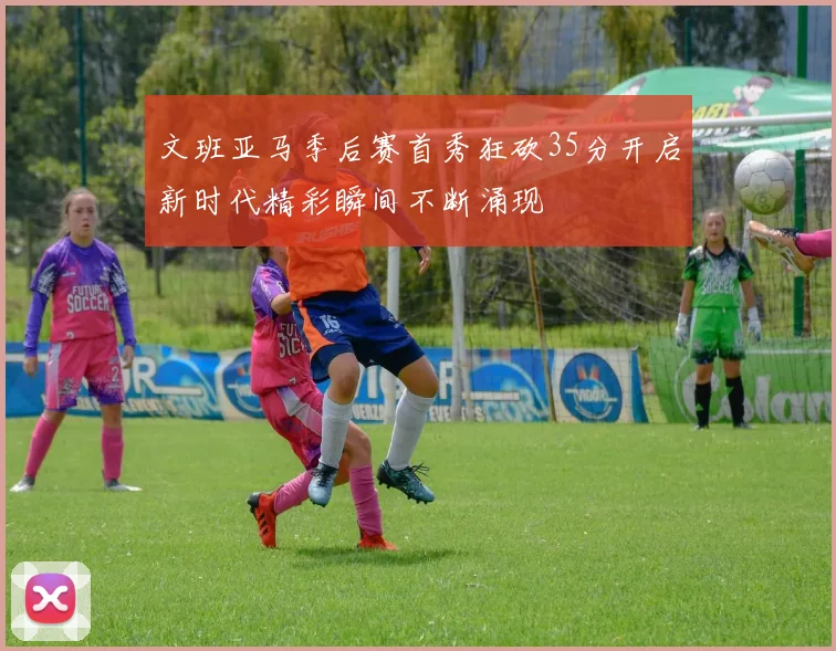 文班亚马季后赛首秀狂砍35分开启新时代精彩瞬间不断涌现