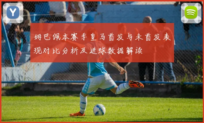 姆巴佩本赛季皇马首发与未首发表现对比分析及进球数据解读