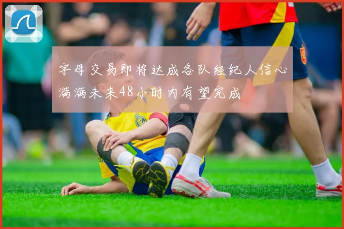 字母交易即将达成各队经纪人信心满满未来48小时内有望完成