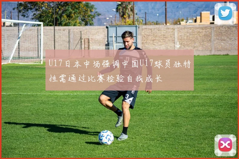 U17日本中场强调中国U17球员独特性需通过比赛检验自我成长