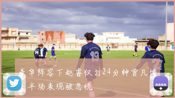 豪华阵容下赵睿仅打24分钟曾凡博上半场表现被忽视