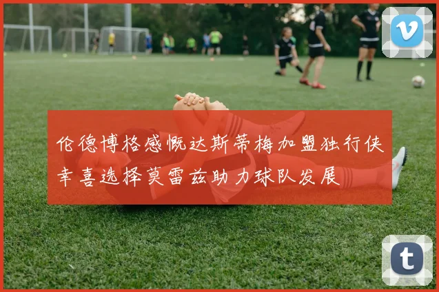 伦德博格感慨达斯蒂梅加盟独行侠幸喜选择莫雷兹助力球队发展