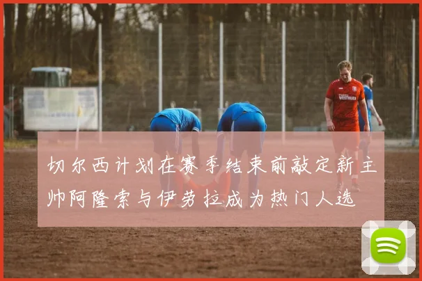 切尔西计划在赛季结束前敲定新主帅阿隆索与伊劳拉成为热门人选