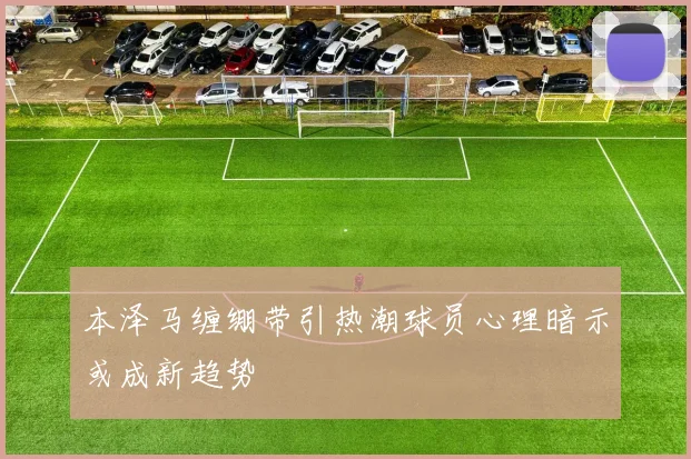 本泽马缠绷带引热潮球员心理暗示或成新趋势