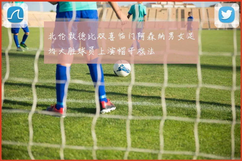 北伦敦德比双喜临门阿森纳男女足均大胜球员上演帽子戏法