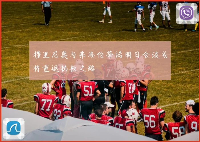 穆里尼奥与弗洛伦蒂诺明日会谈或将重返执教之路