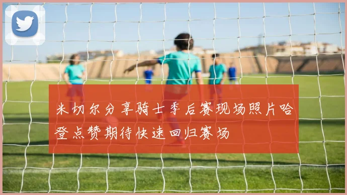 米切尔分享骑士季后赛现场照片哈登点赞期待快速回归赛场