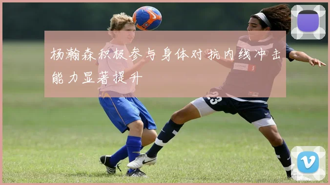 杨瀚森积极参与身体对抗内线冲击能力显著提升