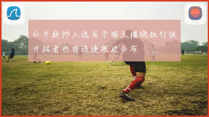 公牛新帅人选或于明天揭晓独行侠开拓者也将迅速跟进公布